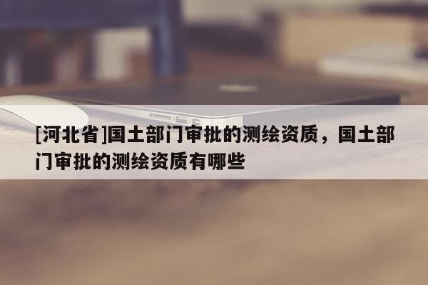 [河北省]國土部門審批的測繪資質(zhì)，國土部門審批的測繪資質(zhì)有哪些