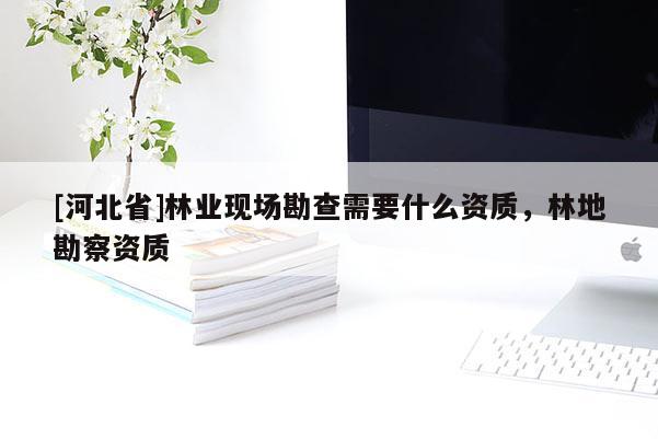 [河北省]林業(yè)現(xiàn)場勘查需要什么資質(zhì)，林地勘察資質(zhì)