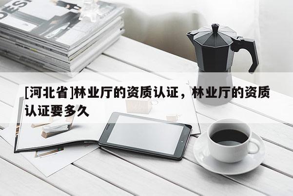 [河北省]林業(yè)廳的資質(zhì)認證，林業(yè)廳的資質(zhì)認證要多久