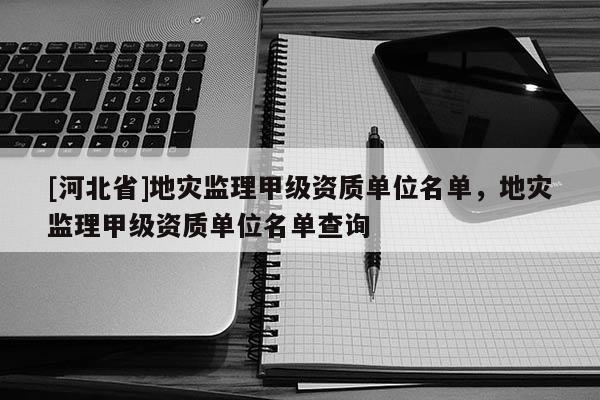 [河北省]地災(zāi)監(jiān)理甲級(jí)資質(zhì)單位名單，地災(zāi)監(jiān)理甲級(jí)資質(zhì)單位名單查詢