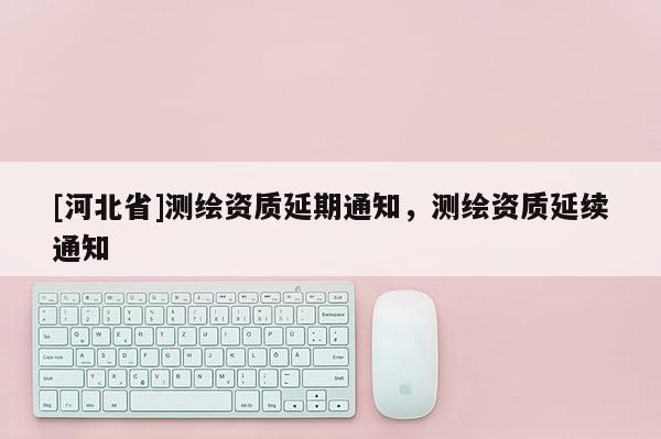 [河北省]測(cè)繪資質(zhì)延期通知，測(cè)繪資質(zhì)延續(xù)通知