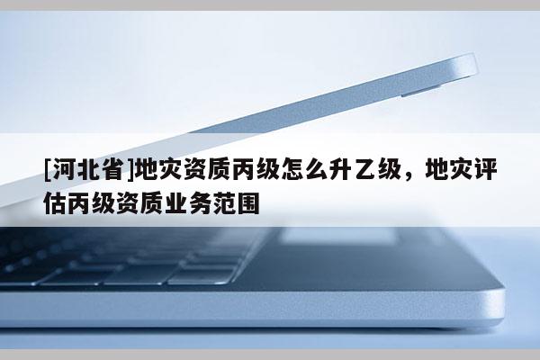 [河北省]地災(zāi)資質(zhì)丙級(jí)怎么升乙級(jí)，地災(zāi)評(píng)估丙級(jí)資質(zhì)業(yè)務(wù)范圍