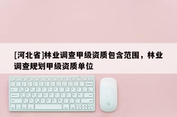 [河北省]林業(yè)調(diào)查甲級(jí)資質(zhì)包含范圍，林業(yè)調(diào)查規(guī)劃甲級(jí)資質(zhì)單位