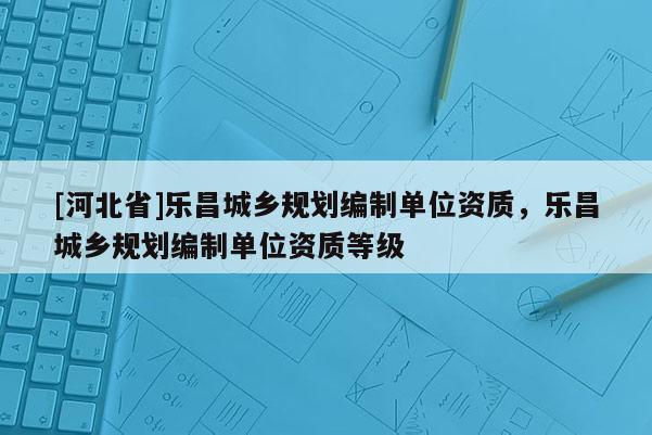 [河北省]樂昌城鄉(xiāng)規(guī)劃編制單位資質(zhì)，樂昌城鄉(xiāng)規(guī)劃編制單位資質(zhì)等級