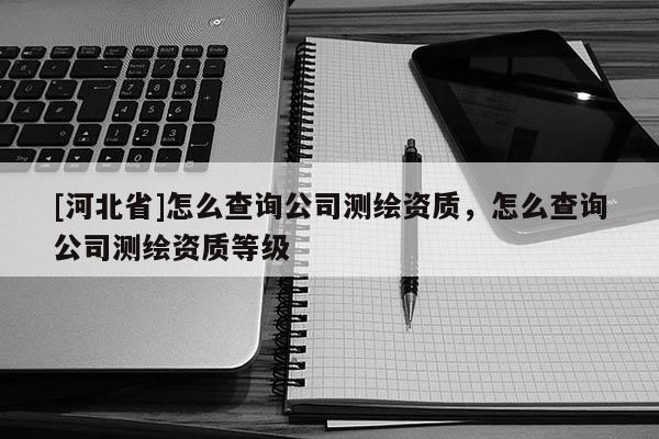 [河北省]怎么查詢公司測繪資質(zhì)，怎么查詢公司測繪資質(zhì)等級