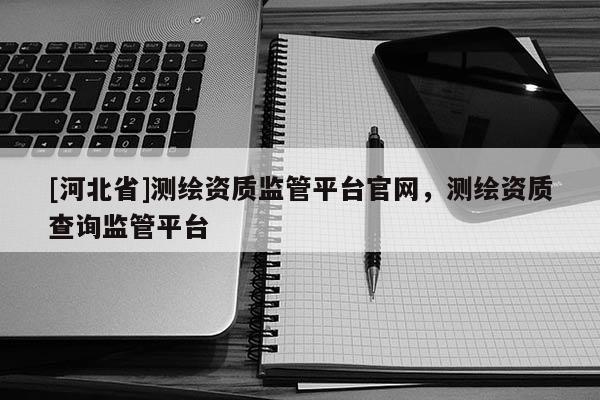 [河北省]測(cè)繪資質(zhì)監(jiān)管平臺(tái)官網(wǎng)，測(cè)繪資質(zhì)查詢監(jiān)管平臺(tái)