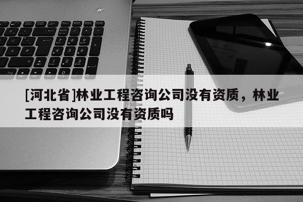 [河北省]林業(yè)工程咨詢公司沒有資質(zhì)，林業(yè)工程咨詢公司沒有資質(zhì)嗎