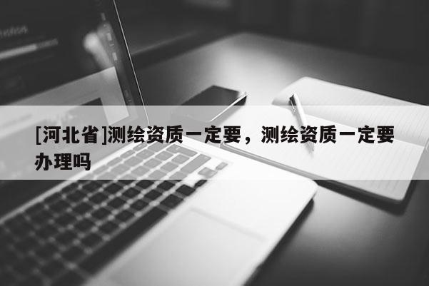 [河北省]測繪資質(zhì)一定要，測繪資質(zhì)一定要辦理嗎