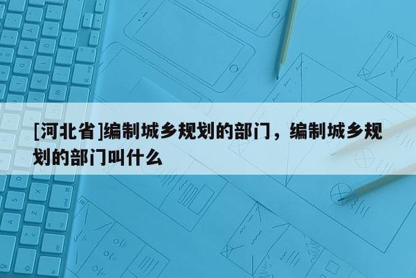 [河北省]編制城鄉(xiāng)規(guī)劃的部門(mén)，編制城鄉(xiāng)規(guī)劃的部門(mén)叫什么