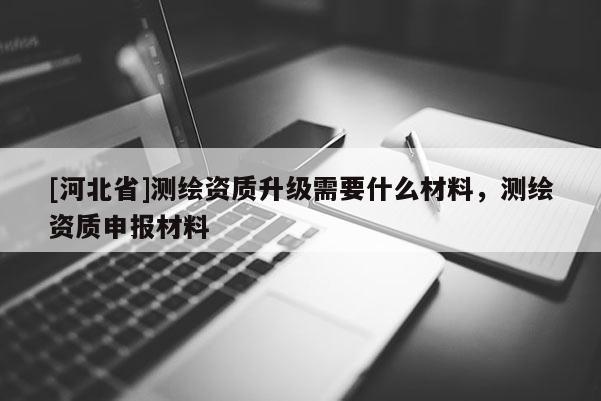 [河北省]測(cè)繪資質(zhì)升級(jí)需要什么材料，測(cè)繪資質(zhì)申報(bào)材料