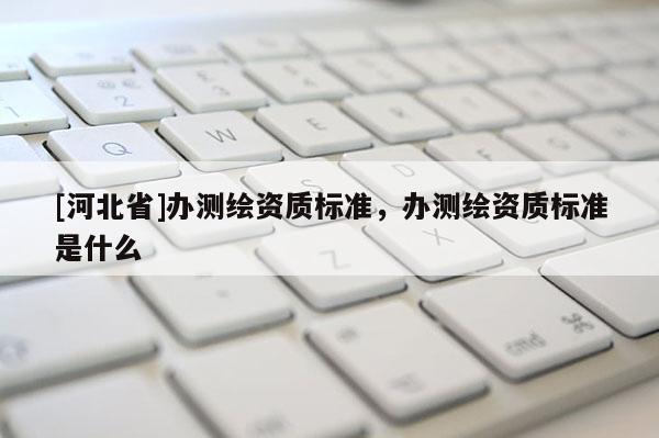 [河北省]辦測繪資質(zhì)標(biāo)準(zhǔn)，辦測繪資質(zhì)標(biāo)準(zhǔn)是什么