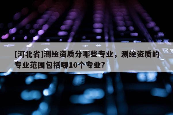 [河北省]測(cè)繪資質(zhì)分哪些專業(yè)，測(cè)繪資質(zhì)的專業(yè)范圍包括哪10個(gè)專業(yè)?