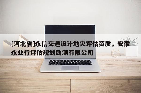 [河北省]永信交通設(shè)計地災(zāi)評估資質(zhì)，安徽永業(yè)行評估規(guī)劃勘測有限公司