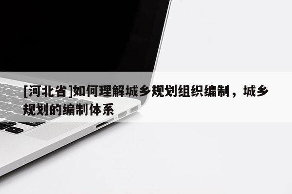 [河北省]如何理解城鄉(xiāng)規(guī)劃組織編制，城鄉(xiāng)規(guī)劃的編制體系