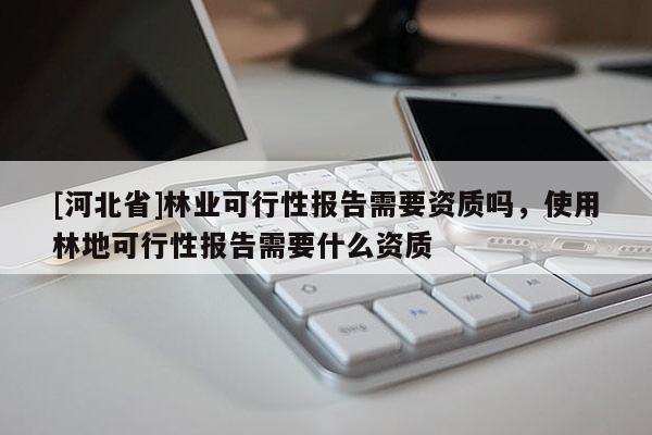 [河北省]林業(yè)可行性報告需要資質(zhì)嗎，使用林地可行性報告需要什么資質(zhì)