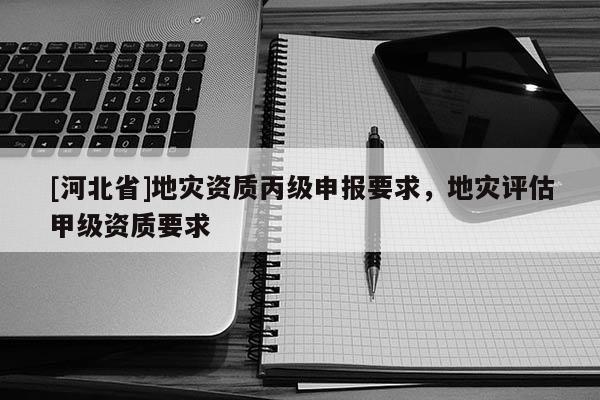 [河北省]地災(zāi)資質(zhì)丙級申報要求，地災(zāi)評估甲級資質(zhì)要求