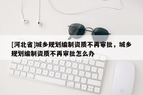 [河北省]城鄉(xiāng)規(guī)劃編制資質(zhì)不再審批，城鄉(xiāng)規(guī)劃編制資質(zhì)不再審批怎么辦