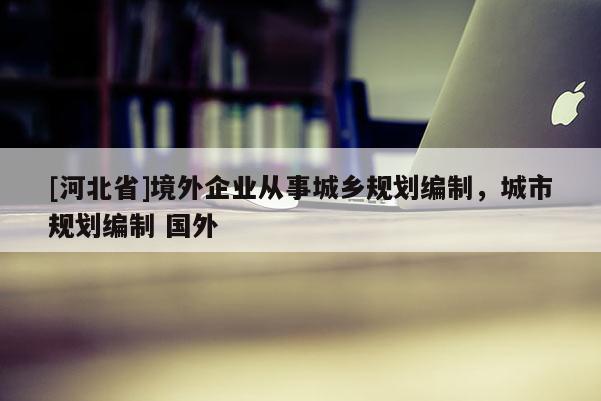 [河北省]境外企業(yè)從事城鄉(xiāng)規(guī)劃編制，城市規(guī)劃編制 國(guó)外