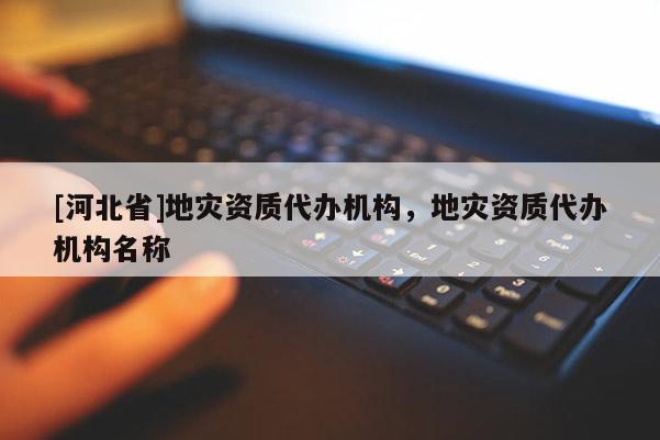 [河北省]地災(zāi)資質(zhì)代辦機(jī)構(gòu)，地災(zāi)資質(zhì)代辦機(jī)構(gòu)名稱