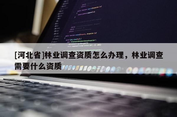 [河北省]林業(yè)調(diào)查資質(zhì)怎么辦理，林業(yè)調(diào)查需要什么資質(zhì)