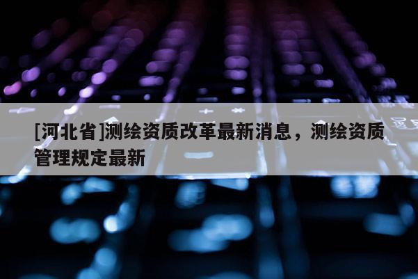 [河北省]測(cè)繪資質(zhì)改革最新消息，測(cè)繪資質(zhì)管理規(guī)定最新