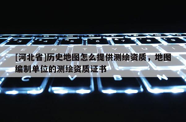 [河北省]歷史地圖怎么提供測繪資質(zhì)，地圖編制單位的測繪資質(zhì)證書