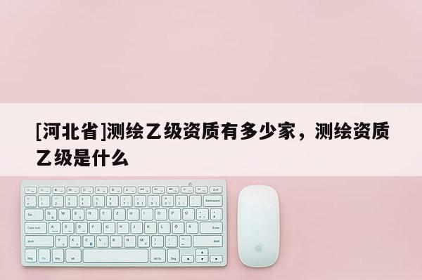 [河北省]測繪乙級資質(zhì)有多少家，測繪資質(zhì)乙級是什么