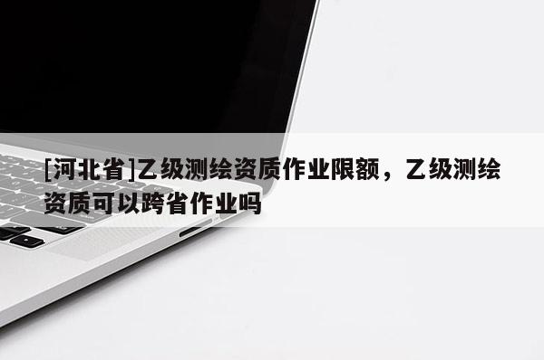 [河北省]乙級測繪資質(zhì)作業(yè)限額，乙級測繪資質(zhì)可以跨省作業(yè)嗎