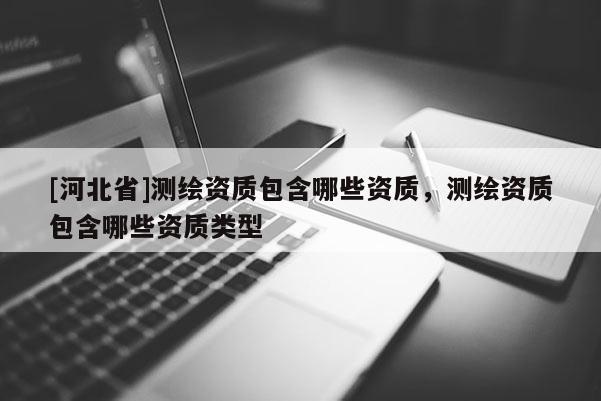 [河北省]測(cè)繪資質(zhì)包含哪些資質(zhì)，測(cè)繪資質(zhì)包含哪些資質(zhì)類(lèi)型