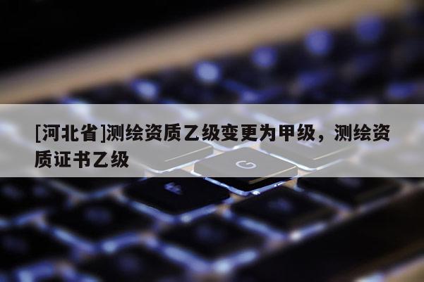 [河北省]測繪資質(zhì)乙級變更為甲級，測繪資質(zhì)證書乙級