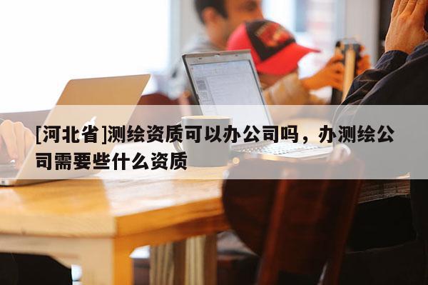 [河北省]測(cè)繪資質(zhì)可以辦公司嗎，辦測(cè)繪公司需要些什么資質(zhì)