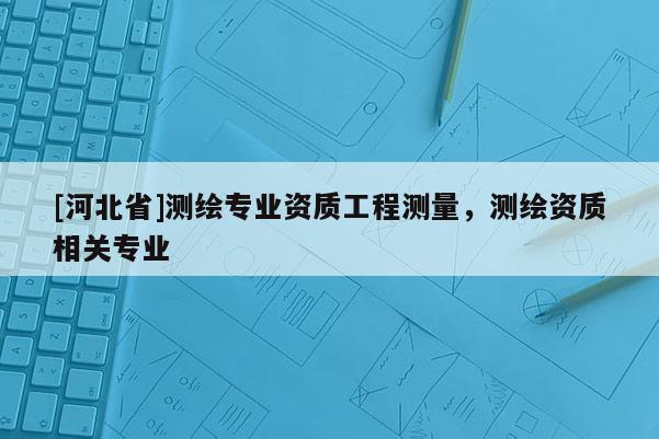 [河北省]測(cè)繪專業(yè)資質(zhì)工程測(cè)量，測(cè)繪資質(zhì)相關(guān)專業(yè)