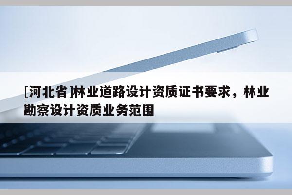 [河北省]林業(yè)道路設(shè)計資質(zhì)證書要求，林業(yè)勘察設(shè)計資質(zhì)業(yè)務(wù)范圍