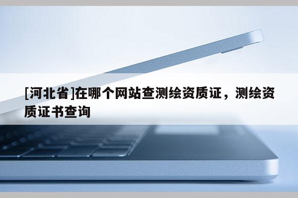 [河北省]在哪個網(wǎng)站查測繪資質證，測繪資質證書查詢