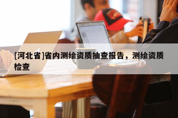[河北省]省內(nèi)測繪資質(zhì)抽查報告，測繪資質(zhì)檢查
