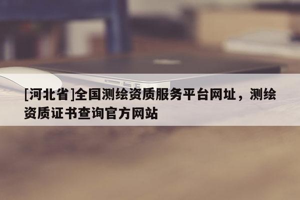 [河北省]全國(guó)測(cè)繪資質(zhì)服務(wù)平臺(tái)網(wǎng)址，測(cè)繪資質(zhì)證書(shū)查詢(xún)官方網(wǎng)站
