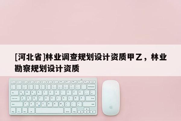 [河北省]林業(yè)調(diào)查規(guī)劃設(shè)計資質(zhì)甲乙，林業(yè)勘察規(guī)劃設(shè)計資質(zhì)