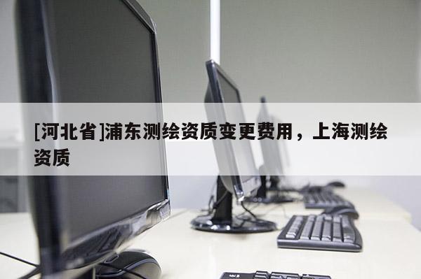 [河北省]浦東測繪資質變更費用，上海測繪資質
