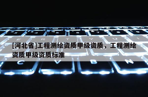 [河北省]工程測(cè)繪資質(zhì)甲級(jí)資質(zhì)，工程測(cè)繪資質(zhì)甲級(jí)資質(zhì)標(biāo)準(zhǔn)