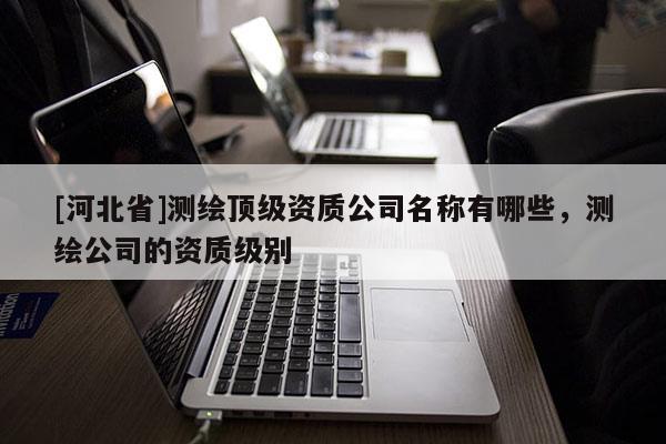 [河北省]測繪頂級資質(zhì)公司名稱有哪些，測繪公司的資質(zhì)級別