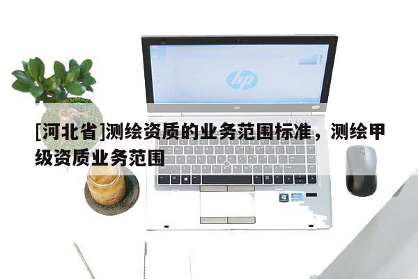 [河北省]測繪資質的業(yè)務范圍標準，測繪甲級資質業(yè)務范圍
