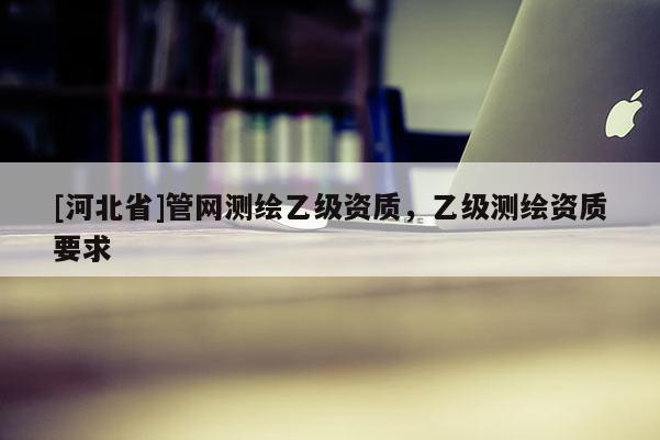 [河北省]管網(wǎng)測(cè)繪乙級(jí)資質(zhì)，乙級(jí)測(cè)繪資質(zhì)要求