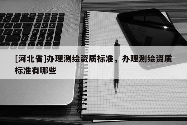 [河北省]辦理測繪資質(zhì)標(biāo)準(zhǔn)，辦理測繪資質(zhì)標(biāo)準(zhǔn)有哪些