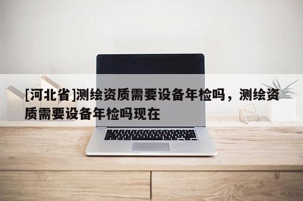 [河北省]測繪資質(zhì)需要設(shè)備年檢嗎，測繪資質(zhì)需要設(shè)備年檢嗎現(xiàn)在