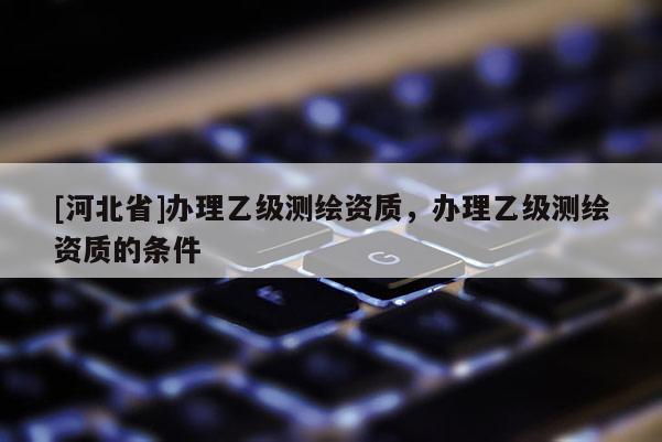 [河北省]辦理乙級(jí)測(cè)繪資質(zhì)，辦理乙級(jí)測(cè)繪資質(zhì)的條件