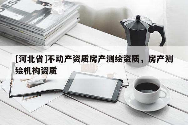 [河北省]不動產(chǎn)資質(zhì)房產(chǎn)測繪資質(zhì)，房產(chǎn)測繪機(jī)構(gòu)資質(zhì)