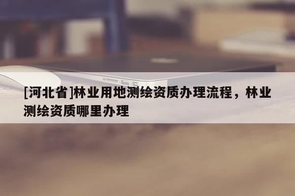 [河北省]林業(yè)用地測(cè)繪資質(zhì)辦理流程，林業(yè)測(cè)繪資質(zhì)哪里辦理