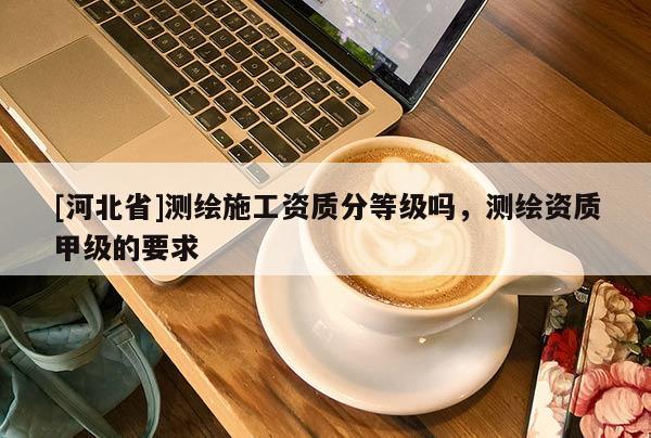 [河北省]測繪施工資質(zhì)分等級嗎，測繪資質(zhì)甲級的要求