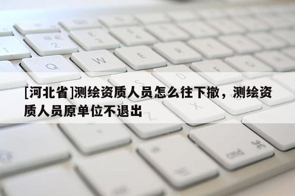 [河北省]測繪資質(zhì)人員怎么往下撤，測繪資質(zhì)人員原單位不退出