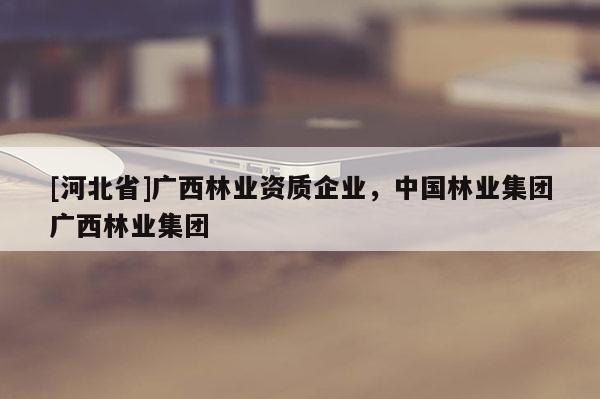 [河北省]廣西林業(yè)資質(zhì)企業(yè)，中國(guó)林業(yè)集團(tuán)廣西林業(yè)集團(tuán)